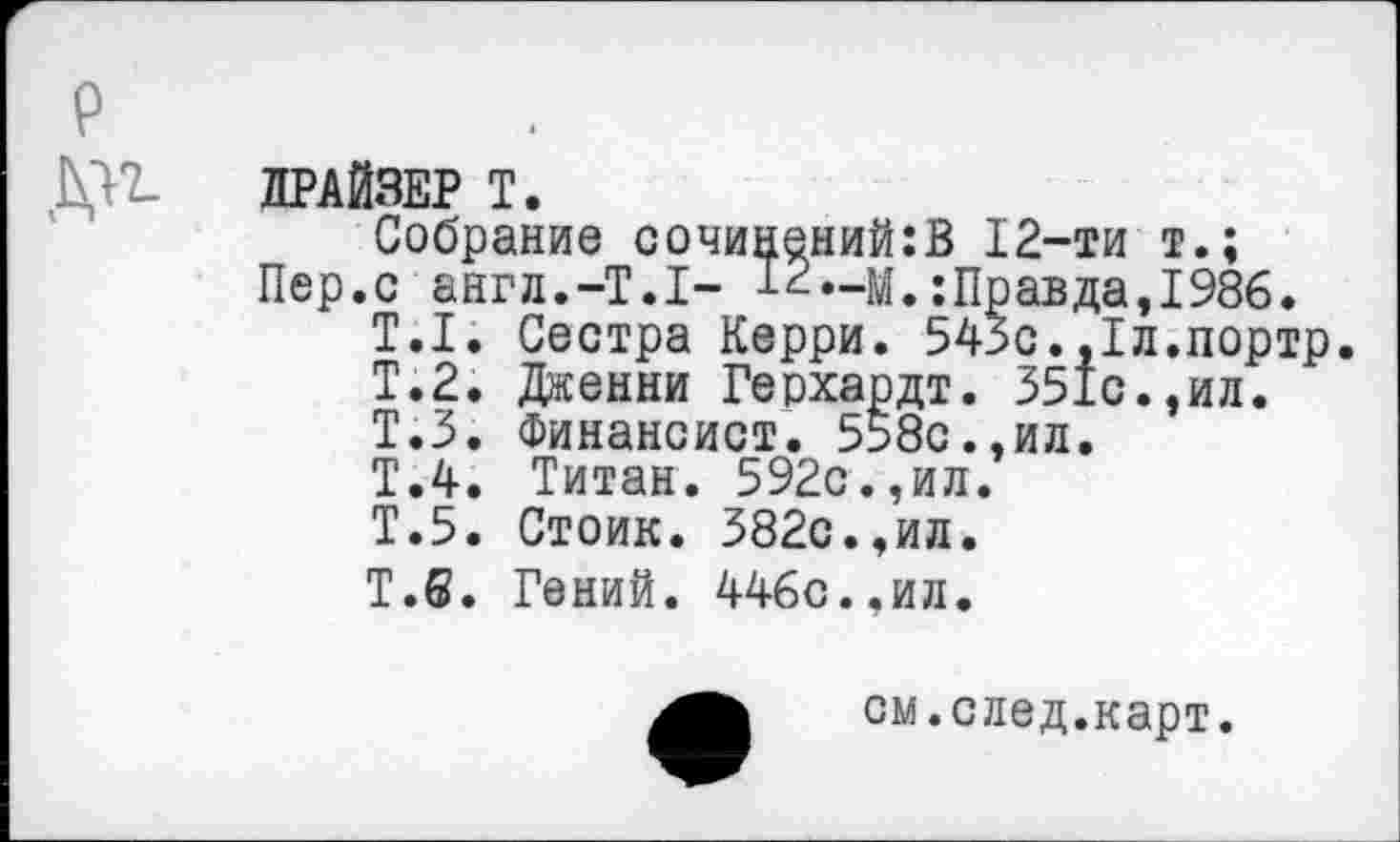 ﻿ДРАЙВЕР Т.
Собрание сочинений:В 12-ти т.;
Пер.с англ.-Т.Т- 12—м.:Правда,1986.
Т.1. Сестра Керри. 543с.,1л.портр.
Т.2. Дженни Герхардт. 351с.,ил.
Т.З. Финансист. 558с.,ил.
Т.4. Титан. 592с.,ил.
Т.5. Стоик. 382с.,ил.
Т.6. Гений. 446с..ил.
см.след.карт.